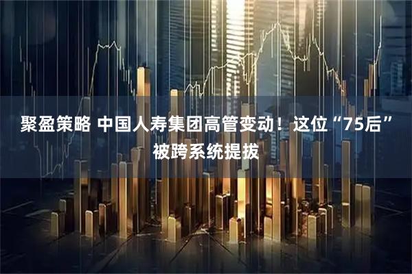 聚盈策略 中国人寿集团高管变动!这位“75后”被跨系统提拔