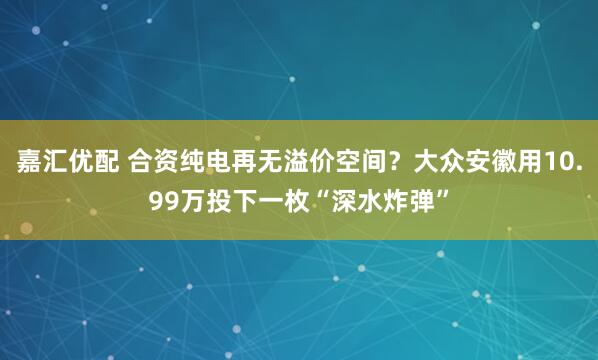 嘉汇优配 合资纯电再无溢价空间？大众安徽用10.99万投下一枚“深水炸弹”