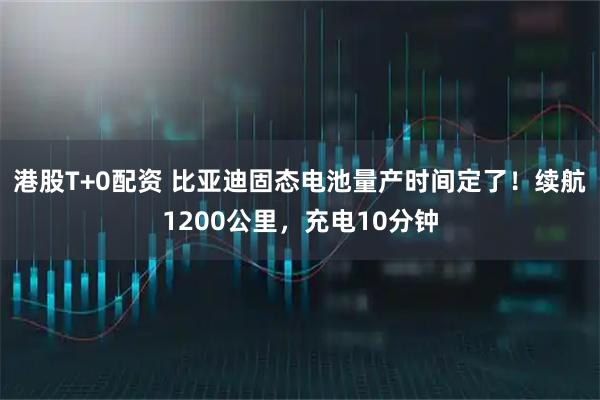 港股T+0配资 比亚迪固态电池量产时间定了!续航1200公里,充电10分钟