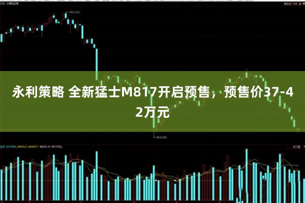 永利策略 全新猛士M817开启预售，预售价37-42万元