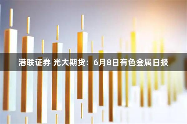 港联证券 光大期货：6月8日有色金属日报