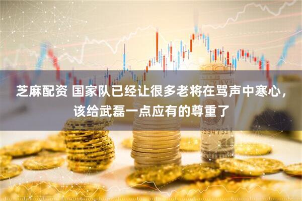 芝麻配资 国家队已经让很多老将在骂声中寒心，该给武磊一点应有的尊重了