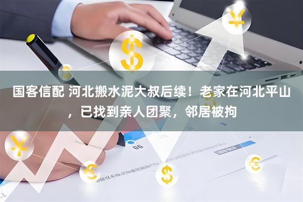 国客信配 河北搬水泥大叔后续!老家在河北平山,已找到亲人团聚,邻居被拘