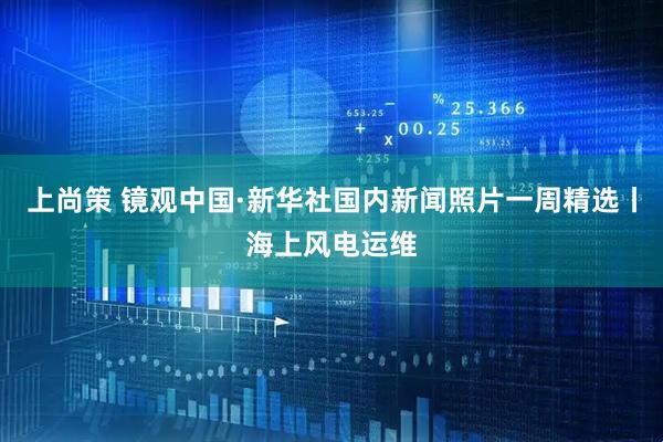 上尚策 镜观中国·新华社国内新闻照片一周精选丨海上风电运维