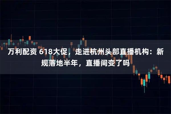 万利配资 618大促，走进杭州头部直播机构：新规落地半年，直播间变了吗