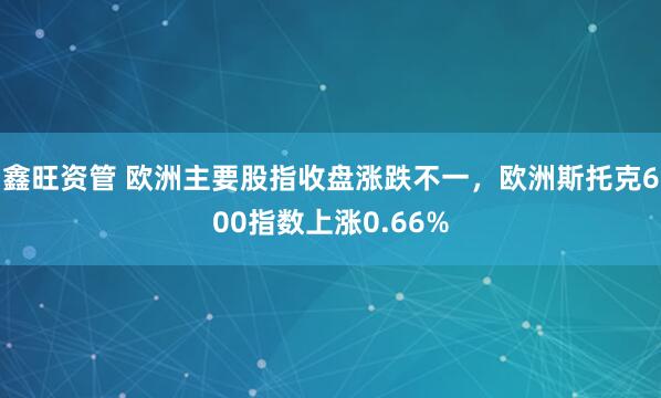鑫旺资管 欧洲主要股指收盘涨跌不一，欧洲斯托克600指数上涨0.66%