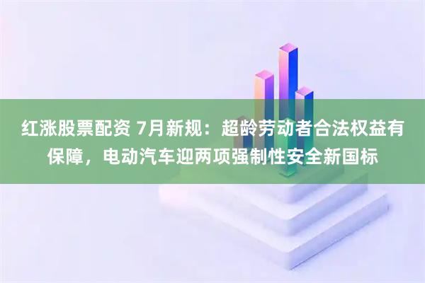 红涨股票配资 7月新规：超龄劳动者合法权益有保障，电动汽车迎两项强制性安全新国标