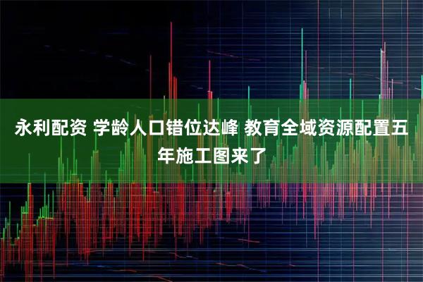 永利配资 学龄人口错位达峰 教育全域资源配置五年施工图来了
