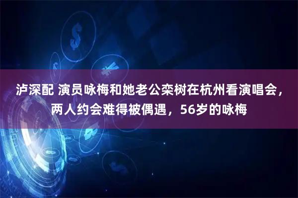 泸深配 演员咏梅和她老公栾树在杭州看演唱会，两人约会难得被偶遇，56岁的咏梅