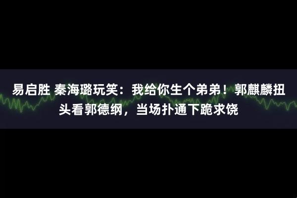 易启胜 秦海璐玩笑：我给你生个弟弟！郭麒麟扭头看郭德纲，当场扑通下跪求饶