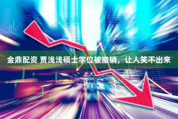 金鼎配资 贾浅浅硕士学位被撤销，让人笑不出来