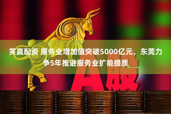 笑赢配资 服务业增加值突破5000亿元，东莞力争5年推进服务业扩能提质