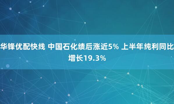 华锋优配快线 中国石化绩后涨近5% 上半年纯利同比增长19.3%