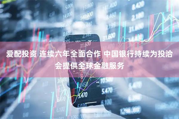 爱配投资 连续六年全面合作 中国银行持续为投洽会提供全球金融服务
